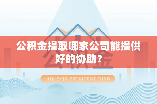 赤壁公积金提取哪家公司能提供好的协助？