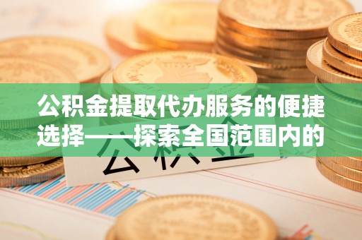 赤壁公积金提取代办服务的便捷选择——探索全国范围内的优质服务提供商